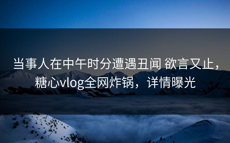 当事人在中午时分遭遇丑闻 欲言又止，糖心vlog全网炸锅，详情曝光