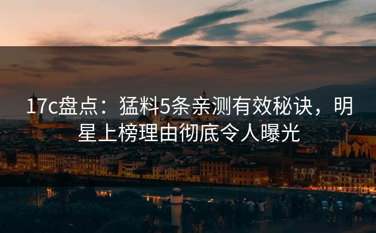 17c盘点：猛料5条亲测有效秘诀，明星上榜理由彻底令人曝光