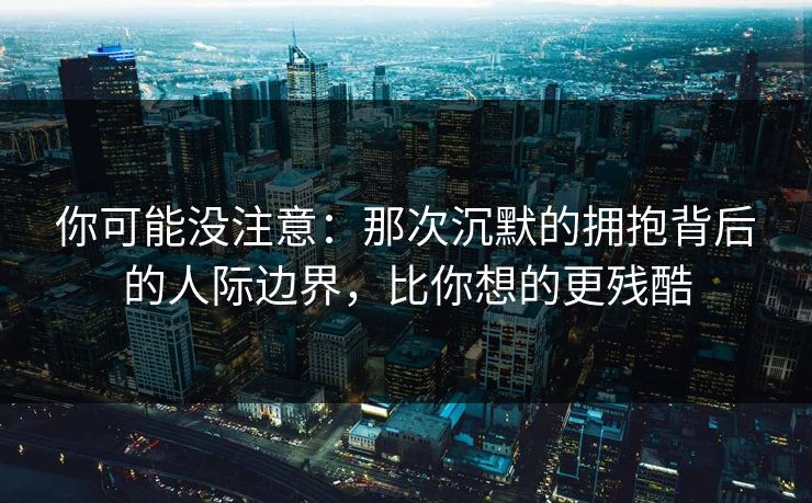 你可能没注意：那次沉默的拥抱背后的人际边界，比你想的更残酷