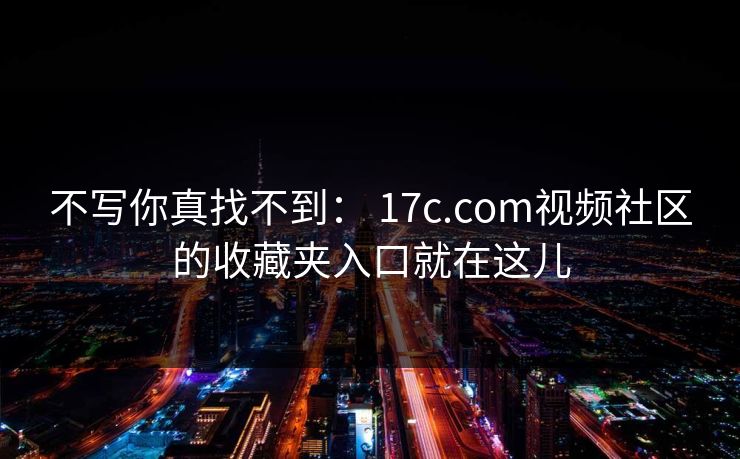 不写你真找不到： 17c.com视频社区的收藏夹入口就在这儿