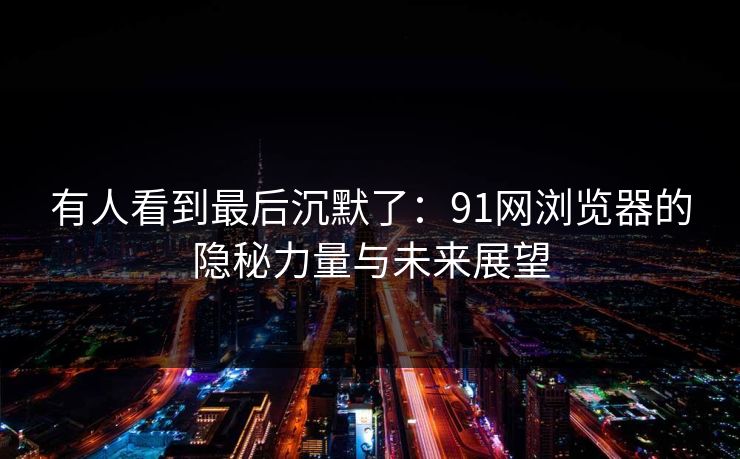 有人看到最后沉默了：91网浏览器的隐秘力量与未来展望